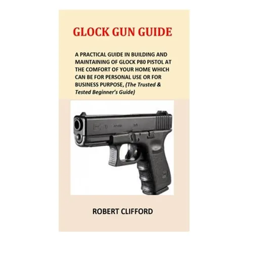 Glock Gun Guide: A Practical Guide In Building And Maintaining Of Glock P80 Pistol At The Comfort Of Your Home Which Can Be For Persona - Paperback